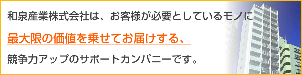 和泉産業株式会社は、お客様が必要としているモノに最大限の価値を乗せてお届けする、競争力アップのサポートカンパニーです。